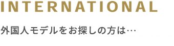 INTERNATIONAL 外国人モデルをお探しの方は...