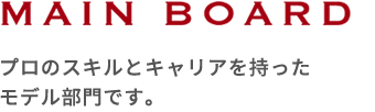 MAIN BOAD プロのスキルとキャリアを持ったモデル部門です。