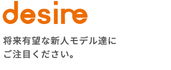 desire 将来有望な新人モデル達にご注目ください。